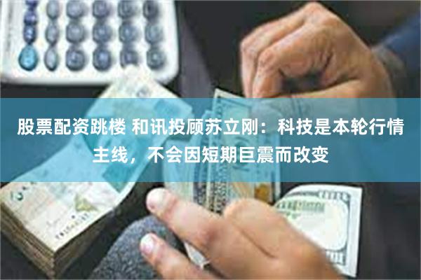 股票配资跳楼 和讯投顾苏立刚:科技是本轮行情主线,不会因短期巨震而改变
