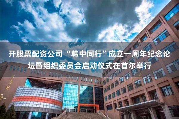 开股票配资公司 “韩中同行”成立一周年纪念论坛暨组织委员会启动仪式在首尔举行