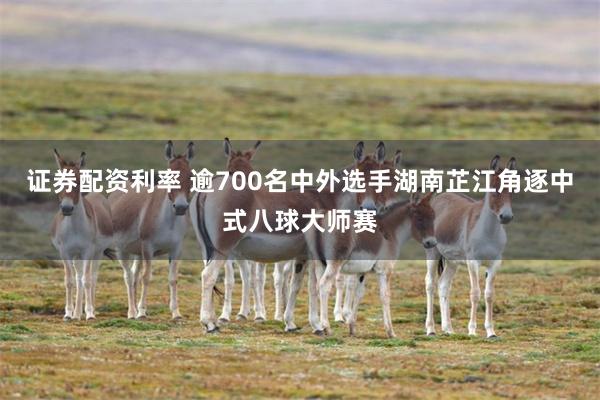 证券配资利率 逾700名中外选手湖南芷江角逐中式八球大师赛