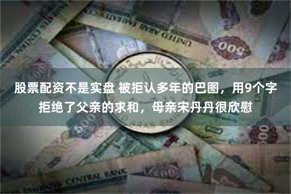 股票配资不是实盘 被拒认多年的巴图，用9个字拒绝了父亲的求和，母亲宋丹丹很欣慰
