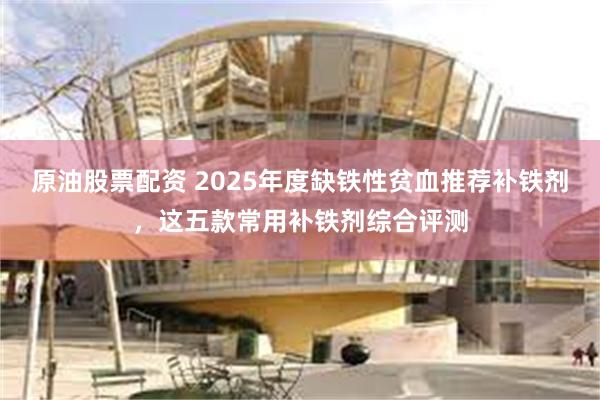 原油股票配资 2025年度缺铁性贫血推荐补铁剂，这五款常用补铁剂综合评测
