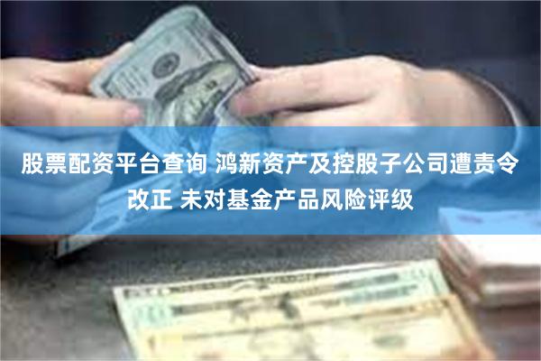 股票配资平台查询 鸿新资产及控股子公司遭责令改正 未对基金产品风险评级