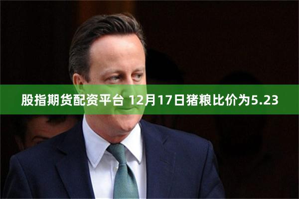 股指期货配资平台 12月17日猪粮比价为5.23